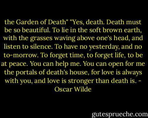 the Garden of Death"<br />"Yes, death. Death must be so beautiful. To lie in the soft<br />brown earth, with the grasses waving above one's head, and<br />listen to silence. To have no yesterday, and no to-morrow. To<br />forget time, to forget life, to be at peace. You can help me.<br />You can open for me the portals of death's house, for love is<br />always with you, and love is stronger than death is. - Oscar Wilde