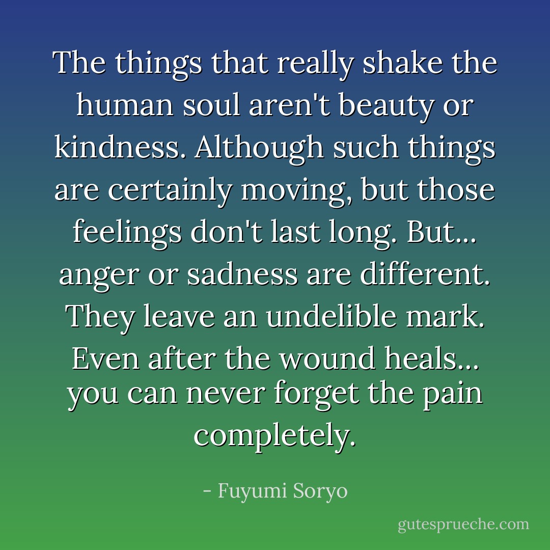 The things that really shake the human soul aren't beauty or kindness. Although such things are certainly moving, but those feelings don't last long. But... anger or sadness are different. They leave an undelible mark. Even after the wound heals... you can never forget the pain completely. - Fuyumi Soryo