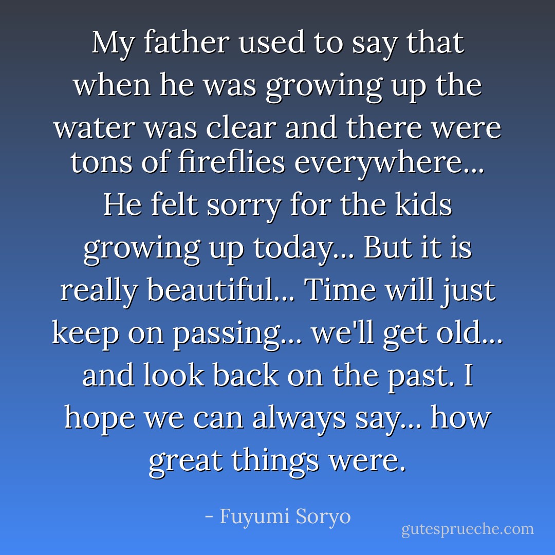 My father used to say that when he was growing up the water was clear and there were tons of fireflies everywhere... He felt sorry for the kids growing up today... But it is really beautiful... Time will just keep on passing... we'll get old... and look back on the past. I hope we can always say... how great things were. - Fuyumi Soryo