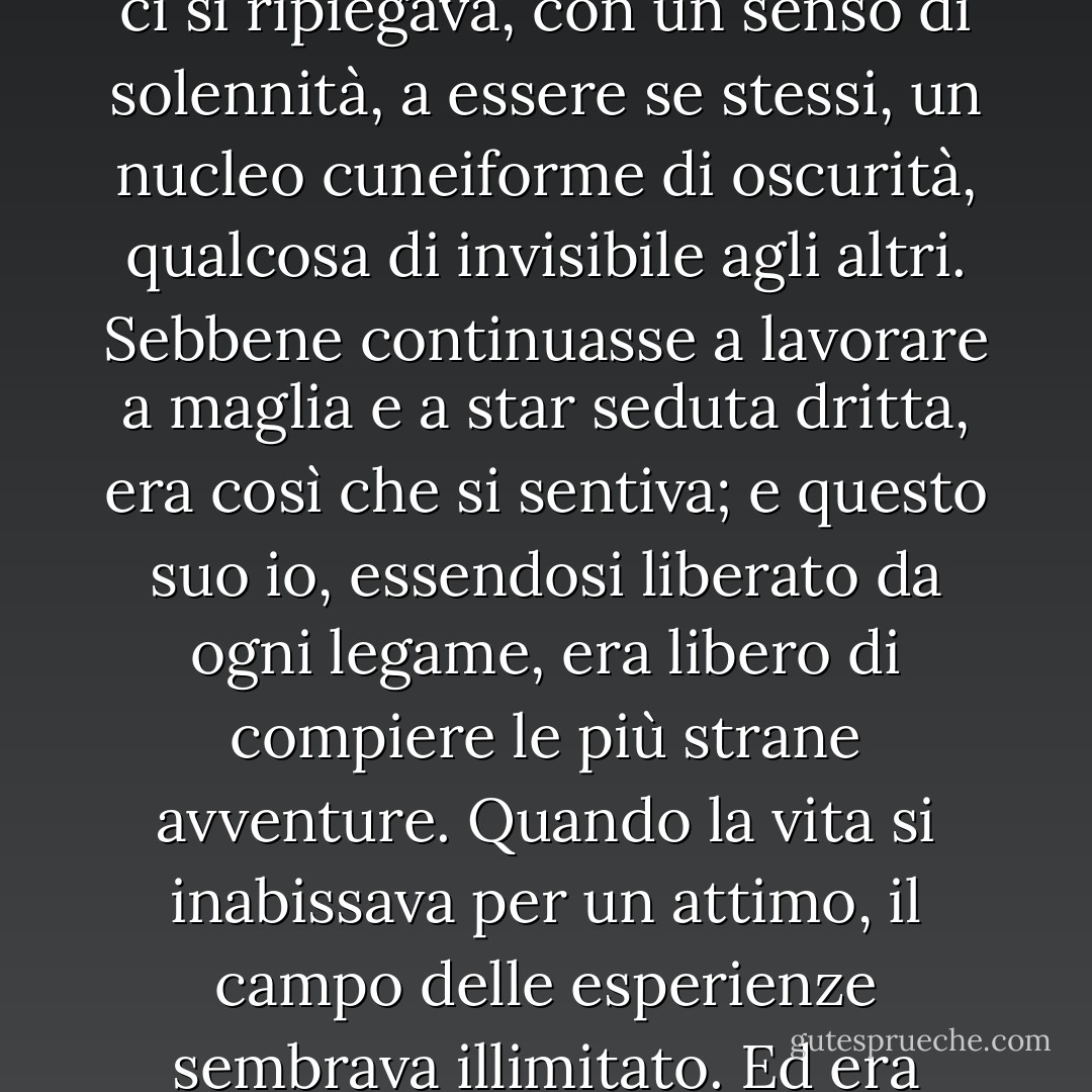 Poteva essere se stessa, starsene per conto suo. Ed era proprio questa la cosa di cui in quel periodo sentiva spesso il bisogno: pensare, o meglio, neppure pensare. Starsene in silenzio; starsene da sola. Tutto l’essere e il fare, espansivi, luccicanti, vocali, svanivano; e ci si ripiegava, con un senso di solennità, a essere se stessi, un nucleo cuneiforme di oscurità, qualcosa di invisibile agli altri. Sebbene continuasse a lavorare a maglia e a star seduta dritta, era così che si sentiva; e questo suo io, essendosi liberato da ogni legame, era libero di compiere le più strane avventure. Quando la vita si inabissava per un attimo, il campo delle esperienze sembrava illimitato. Ed era comune a tutti questo senso di risorse illimitate, immaginava; uno dopo l’altro, lei, Lily, Augustus Carmichael, dovevano sentire che le apparenze, le cose per le quali gli altri ci riconoscono, sono semplicemente puerili. - Virginia Woolf