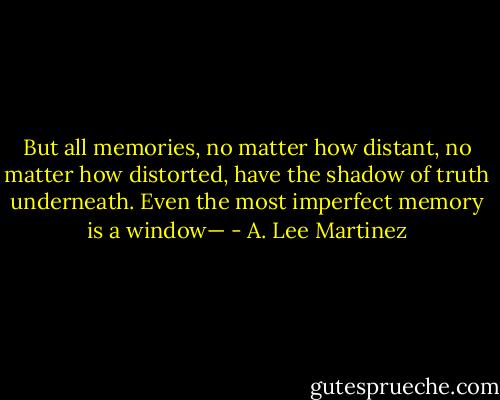 But all memories, no matter how distant, no matter how distorted, have the shadow of truth underneath. Even the most imperfect memory is a window— - A. Lee Martinez