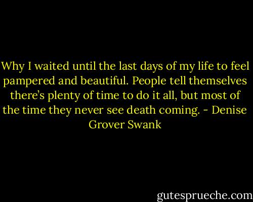 Why I waited until the last days of my life to feel pampered and beautiful. People tell themselves there’s plenty of time to do it all, but most of the time they never see death coming. - Denise Grover Swank