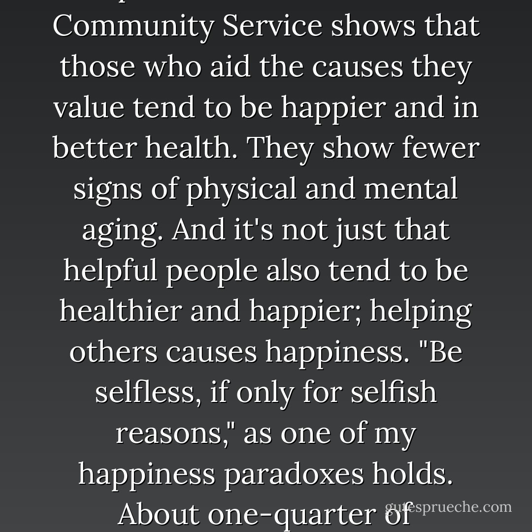 Volunteering to help others is the right thing to do, and it also boosts personal happiness; a review of research by the Corporation for National and Community Service shows that those who aid the causes they value tend to be happier and in better health. They show fewer signs of physical and mental aging. And it's not just that helpful people also tend to be healthier and happier; helping others causes happiness. "Be selfless, if only for selfish reasons," as one of my happiness paradoxes holds. About one-quarter of Americans volunteer, and of those, a third volunteer for more than a hundred hours each year. - Gretchen Rubin