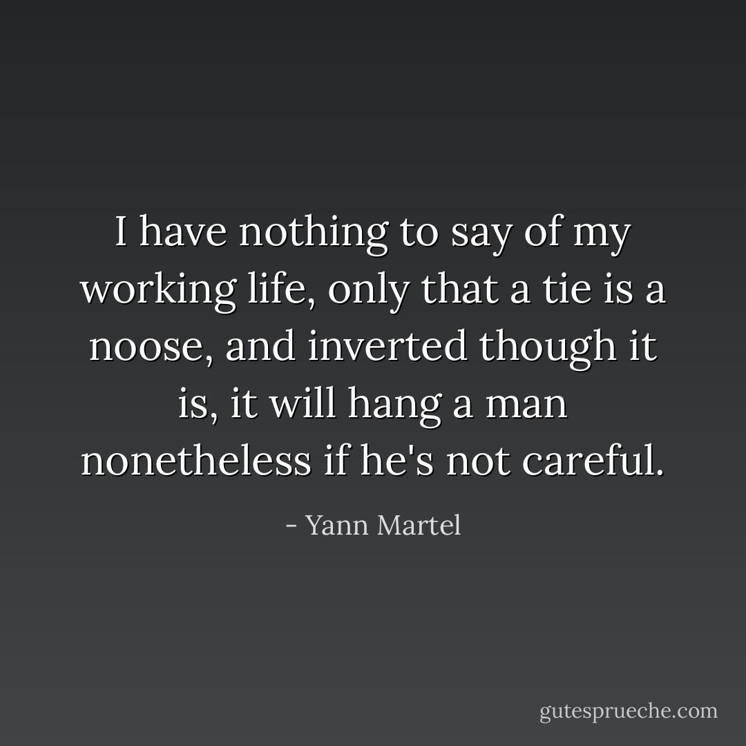 I have nothing to say of my working life, only that a tie is a noose, and inverted though it is, it will hang a man nonetheless if he's not careful. - Yann Martel