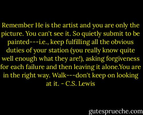 Remember He is the artist and you are only the picture. You can't see it. So quietly submit to be painted---i.e., keep fulfilling all the obvious duties of your station (you really know quite well enough what they are!), asking forgiveness for each failure and then leaving it alone.You are in the right way. Walk---don't keep on looking at it. - C.S. Lewis
