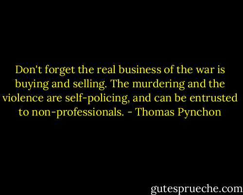 Don't forget the real business of the war is buying and selling. The murdering and the violence are self-policing, and can be entrusted to non-professionals. - Thomas Pynchon