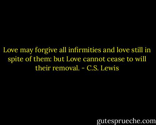 Love may forgive all infirmities and love still in spite of them: but Love cannot cease to will their removal. - C.S. Lewis