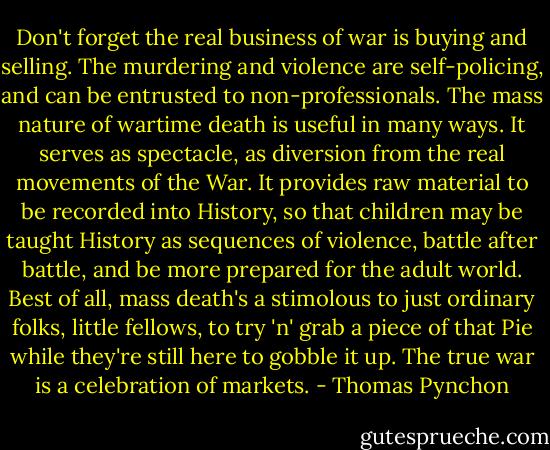 Don't forget the real business of war is buying and selling. The murdering and violence are self-policing, and can be entrusted to non-professionals. The mass nature of wartime death is useful in many ways. It serves as spectacle, as diversion from the real movements of the War. It provides raw material to be recorded into History, so that children may be taught History as sequences of violence, battle after battle, and be more prepared for the adult world. Best of all, mass death's a stimolous to just ordinary folks, little fellows, to try 'n' grab a piece of that Pie while they're still here to gobble it up. The true war is a celebration of markets. - Thomas Pynchon