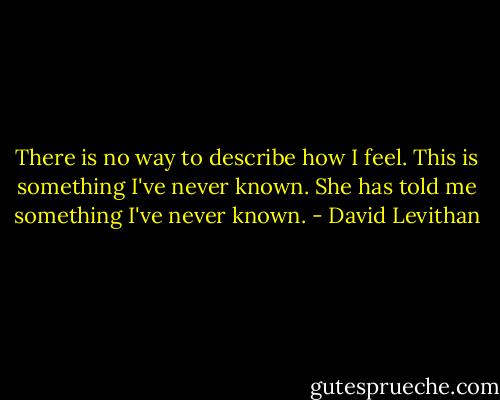 There is no way to describe how I feel. This is something I've never known. She has told me something I've never known. - David Levithan