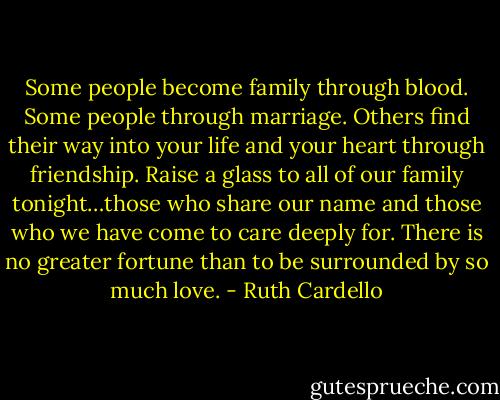 Some people become family through blood. Some people through marriage. Others find their way into your life and your heart through friendship. Raise a glass to all of our family tonight…those who share our name and those who we have come to care deeply for. There is no greater fortune than to be surrounded by so much love. - Ruth Cardello