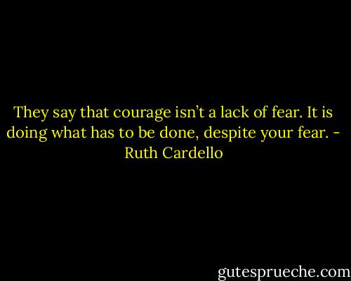 They say that courage isn’t a lack of fear. It is doing what has to be done, despite your fear. - Ruth Cardello