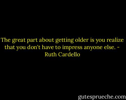 The great part about getting older is you realize that you don't have to impress anyone else. - Ruth Cardello
