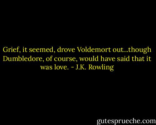 Grief, it seemed, drove Voldemort out...though Dumbledore, of course, would have said that it was love. - J.K. Rowling