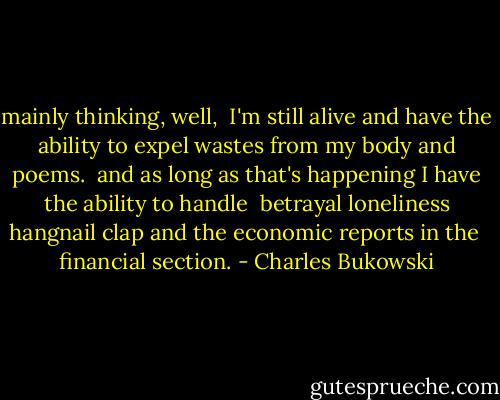 mainly thinking, well, <br />I'm still alive<br />and have the ability to expel wastes from my body<br />and poems. <br />and as long as that's happening<br />I have the ability to handle <br />betrayal<br />loneliness<br />hangnail<br />clap<br />and the economic reports in the <br />financial section. - Charles Bukowski