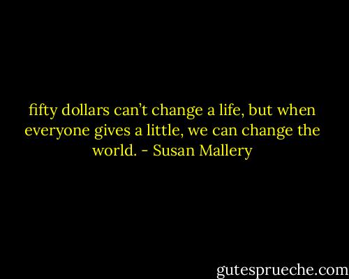 fifty dollars can’t change a life, but when everyone gives a little, we can change the world. - Susan Mallery