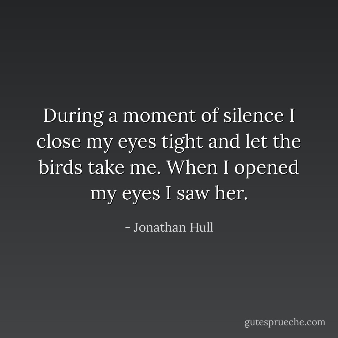 During a moment of silence I close my eyes tight and let the birds take me. When I opened my eyes I saw her. - Jonathan Hull