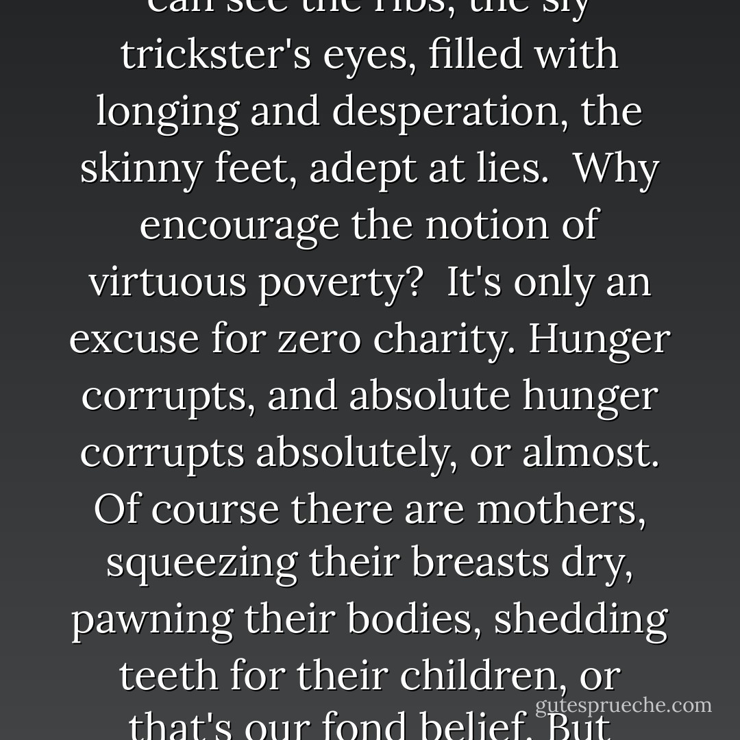 Red Fox<br /><br />The red fox crosses the ice<br />intent on none of my business.<br />It's winter and slim pickings.<br /><br />I stand in the bushy cemetery,<br />pretending to watch birds,<br />but really watching the fox<br />who could care less.<br />She pauses on the sheer glare<br />of the pond. She knows I'm there,<br />sniffs me in the wind at her shoulder.<br />If I had a gun or dog<br />or a raw heart, she'd smell it.<br />She didn't get this smart for nothing.<br /><br />She's a lean vixen: I can see<br />the ribs, the sly<br />trickster's eyes, filled with longing<br />and desperation, the skinny<br />feet, adept at lies.<br /><br />Why encourage the notion<br />of virtuous poverty?<br /><br />It's only an excuse<br />for zero charity.<br />Hunger corrupts, and absolute hunger<br />corrupts absolutely,<br />or almost. Of course there are mothers,<br />squeezing their breasts<br />dry, pawning their bodies,<br />shedding teeth for their children,<br />or that's our fond belief.<br />But remember - Hansel<br />and Gretel were dumped in the forest<br />because their parents were starving.<br /><i>Sauve qui peut</i>. To survive<br />we'd all turn thief<br /><br />and rascal, or so says the fox,<br />with her coat of an elegant scoundrel,<br />her white knife of a smile,<br />who knows just where she's going:<br /><br />to steal something<br />that doesn't belong to her -<br />some chicken, or one more chance,<br />or other life. - Margaret Atwood