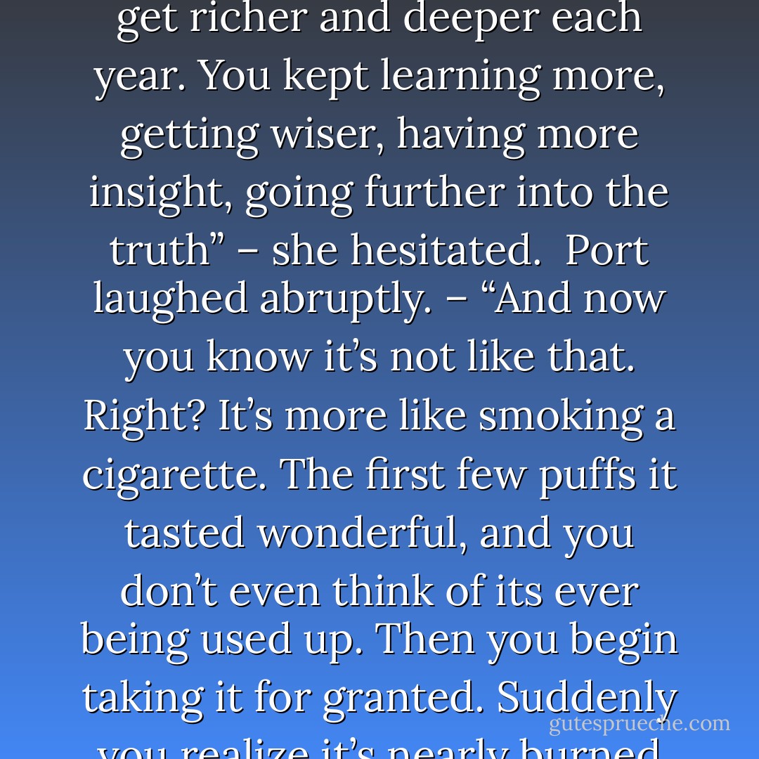 When I was young” … “Before I was twenty, I mean, I used to think that life was a thing that kept gaining impetus, it would get richer and deeper each year. You kept learning more, getting wiser, having more insight, going further into the truth” – she hesitated.<br /><br />Port laughed abruptly. – “And now you know it’s not like that. Right? It’s more like smoking a cigarette. The first few puffs it tasted wonderful, and you don’t even think of its ever being used up. Then you begin taking it for granted. Suddenly you realize it’s nearly burned down to the end. And then’s when you’re conscious of the bitter taste. - Paul Bowles