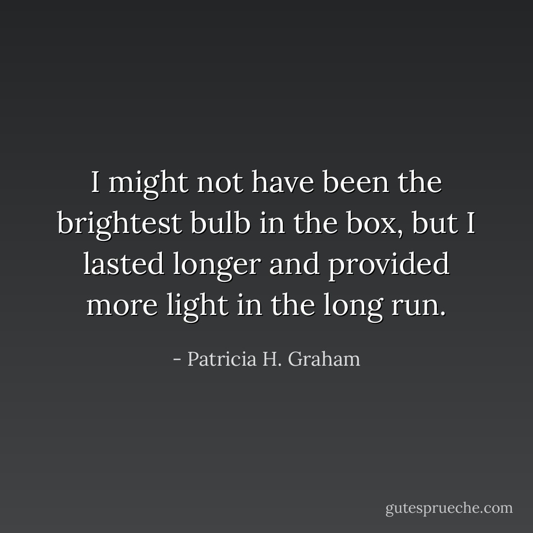 I might not have been the brightest bulb in the box, but I lasted longer and provided more light in the long run. - Patricia H. Graham