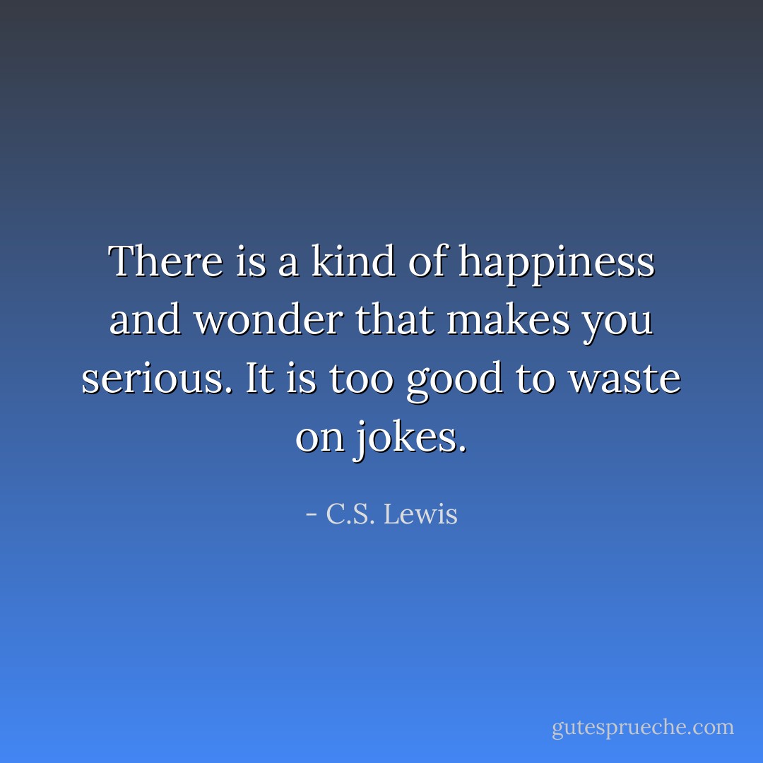 There is a kind of happiness and wonder that makes you serious. It is too good to waste on jokes. - C.S. Lewis