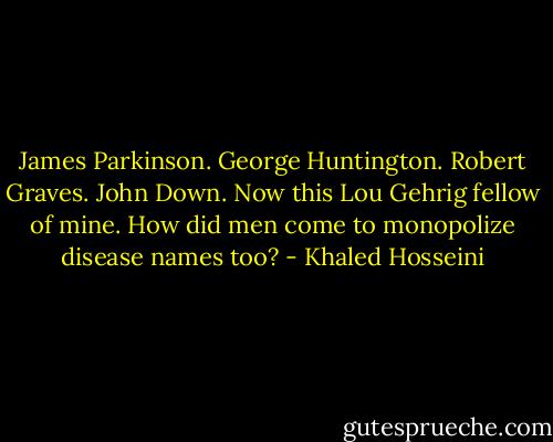 James Parkinson. George Huntington. Robert Graves. John Down. Now this Lou Gehrig fellow of mine. How did men come to monopolize disease names too? - Khaled Hosseini
