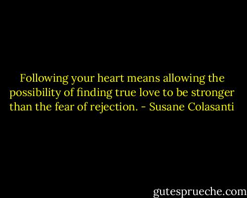 Following your heart means allowing the possibility of finding true love to be stronger than the fear of rejection. - Susane Colasanti