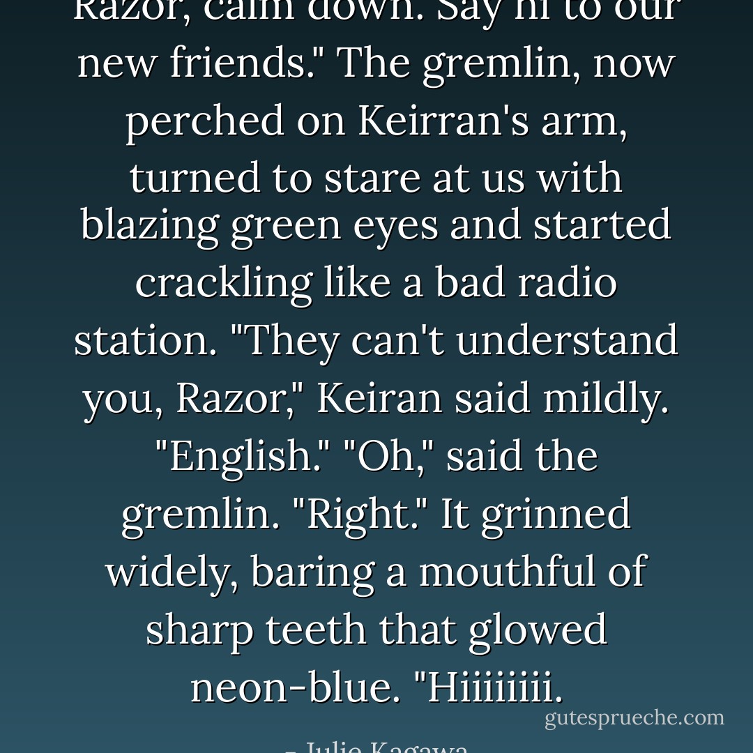 Razor, calm down. Say hi to our new friends."<br />The gremlin, now perched on Keirran's arm, turned to stare at us with blazing green eyes and started crackling like a bad radio station.<br />"They can't understand you, Razor," Keiran said mildly. "English."<br />"Oh," said the gremlin. "Right." It grinned widely, baring a mouthful of sharp teeth that glowed neon-blue. "Hiiiiiiii. - Julie Kagawa