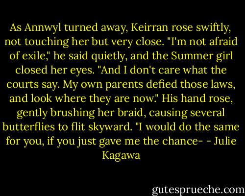 As Annwyl turned away, Keirran rose swiftly, not touching her but very close. "I'm not afraid of exile," he said quietly, and the Summer girl closed her eyes. "And I don't care what the courts say. My own parents defied those laws, and look where they are now." His hand rose, gently brushing her braid, causing several butterflies to flit skyward. "I would do the same for you, if you just gave me the chance- - Julie Kagawa