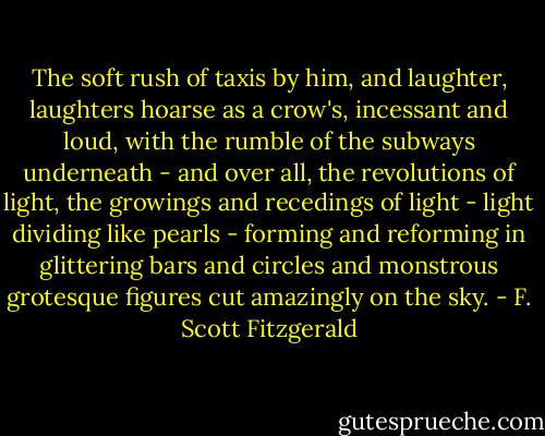 The soft rush of taxis by him, and laughter, laughters hoarse as a crow's, incessant and loud, with the rumble of the subways underneath - and over all, the revolutions of light, the growings and recedings of light - light dividing like pearls - forming and reforming in glittering bars and circles and monstrous grotesque figures cut amazingly on the sky. - F. Scott Fitzgerald