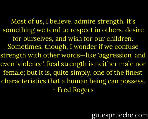 Most of us, I believe, admire strength. It's something we tend to respect in others, desire for ourselves, and wish for our children. Sometimes, though, I wonder if we confuse strength with other words—like 'aggression' and even 'violence'. Real strength is neither male nor female; but it is, quite simply, one of the finest characteristics that a human being can possess. - Fred Rogers