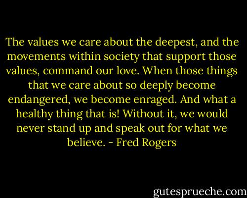 The values we care about the deepest, and the movements within society that support those values, command our love. When those things that we care about so deeply become endangered, we become enraged. And what a healthy thing that is! Without it, we would never stand up and speak out for what we believe. - Fred Rogers