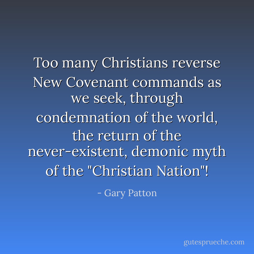 Too many Christians reverse New Covenant commands as we seek, through condemnation of the world, the return of the never-existent, demonic myth of the "Christian Nation"! - Gary Patton