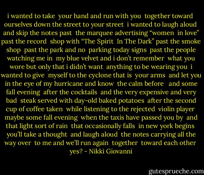 i wanted to take<br /> your hand and run with you<br /> together toward<br /> ourselves down the street to your street<br /> i wanted to laugh aloud<br /> and skip the notes past<br /> the marquee advertising “women<br /> in love” past the record<br /> shop with “The Spirit<br /> In The Dark” past the smoke shop<br /> past the park and no<br /> parking today signs<br /> past the people watching me in<br /> my blue velvet and i don’t remember<br /> what you wore but only that i didn’t want<br /> anything to be wearing you<br /> i wanted to give<br /> myself to the cyclone that is<br /> your arms<br /> and let you in the eye of my hurricane and know<br /> the calm before<br /><br /> and some fall evening<br /> after the cocktails<br /> and the very expensive and very bad<br /> steak served with day-old baked potatoes<br /> after the second cup of coffee taken<br /> while listening to the rejected<br /> violin player<br /> maybe some fall evening<br /> when the taxis have passed you by<br /> and that light sort of rain<br /> that occasionally falls<br /> in new york begins<br /> you’ll take a thought<br /> and laugh aloud<br /> the notes carrying all the way over<br /> to me and we’ll run again<br /> together<br /> toward each other<br /> yes? - Nikki Giovanni