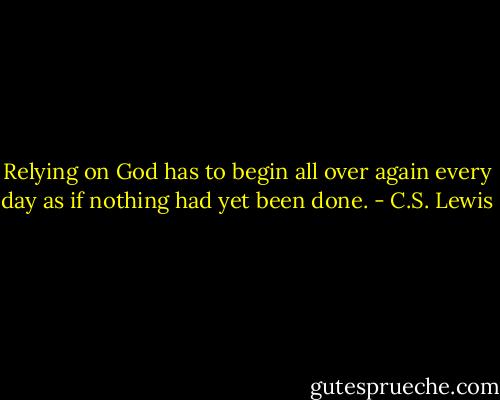 Relying on God has to begin all over again every day as if nothing had yet been done. - C.S. Lewis