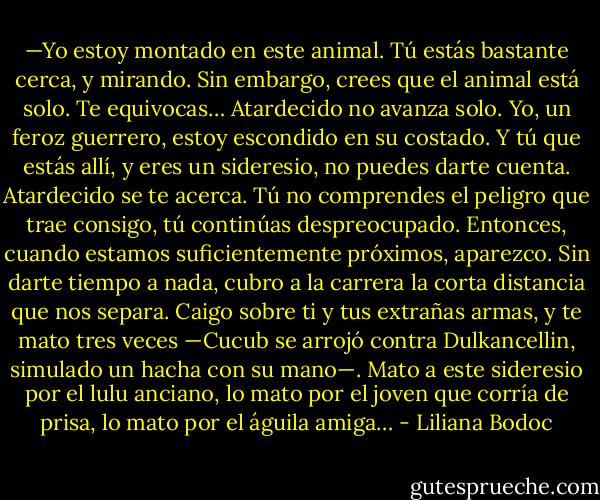 —Yo estoy montado en este animal. Tú estás bastante cerca, y mirando. Sin embargo, crees que el animal está solo. Te equivocas… Atardecido no avanza solo. Yo, un feroz guerrero, estoy escondido en su costado. Y tú que estás allí, y eres un sideresio, no puedes darte cuenta. Atardecido se te acerca. Tú no comprendes el peligro que trae consigo, tú continúas despreocupado. Entonces, cuando estamos suficientemente próximos, aparezco. Sin darte tiempo a nada, cubro a la carrera la corta distancia que nos separa. Caigo sobre ti y tus extrañas armas, y te mato tres veces —Cucub se arrojó contra Dulkancellin, simulado un hacha con su mano—. Mato a este sideresio por el lulu anciano, lo mato por el joven que corría de prisa, lo mato por el águila amiga… - Liliana Bodoc