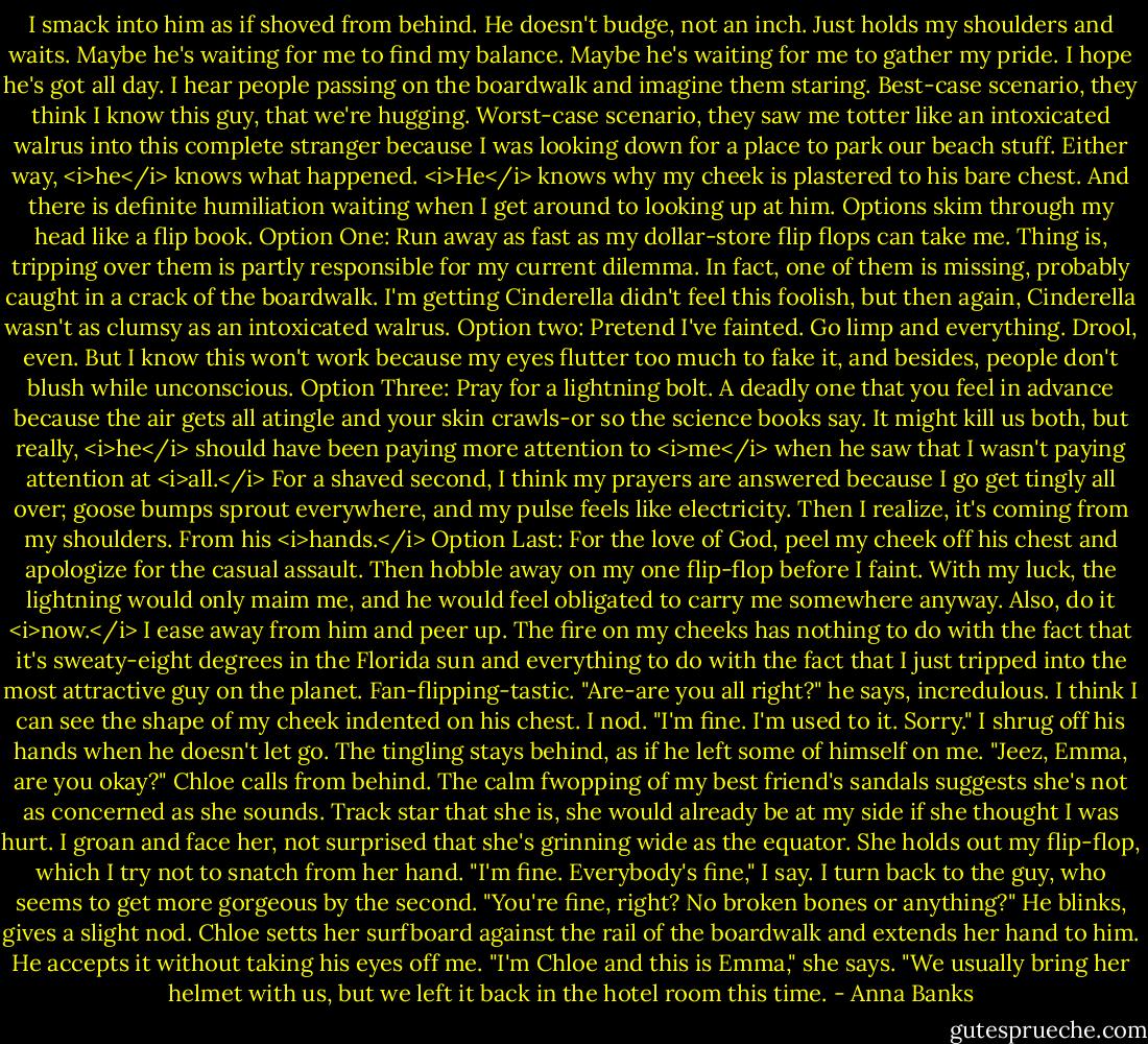 I smack into him as if shoved from behind. He doesn't budge, not an inch. Just holds my shoulders and waits. Maybe he's waiting for me to find my balance. Maybe he's waiting for me to gather my pride. I hope he's got all day.<br />I hear people passing on the boardwalk and imagine them staring. Best-case scenario, they think I know this guy, that we're hugging. Worst-case scenario, they saw me totter like an intoxicated walrus into this complete stranger because I was looking down for a place to park our beach stuff. Either way, <i>he</i> knows what happened. <i>He</i> knows why my cheek is plastered to his bare chest. And there is definite humiliation waiting when I get around to looking up at him.<br />Options skim through my head like a flip book.<br />Option One: Run away as fast as my dollar-store flip flops can take me. Thing is, tripping over them is partly responsible for my current dilemma. In fact, one of them is missing, probably caught in a crack of the boardwalk. I'm getting Cinderella didn't feel this foolish, but then again, Cinderella wasn't as clumsy as an intoxicated walrus.<br />Option two: Pretend I've fainted. Go limp and everything. Drool, even. But I know this won't work because my eyes flutter too much to fake it, and besides, people don't blush while unconscious.<br />Option Three: Pray for a lightning bolt. A deadly one that you feel in advance because the air gets all atingle and your skin crawls-or so the science books say. It might kill us both, but really, <i>he</i> should have been paying more attention to <i>me</i> when he saw that I wasn't paying attention at <i>all.</i><br />For a shaved second, I think my prayers are answered because I go get tingly all over; goose bumps sprout everywhere, and my pulse feels like electricity. Then I realize, it's coming from my shoulders. From his <i>hands.</i><br />Option Last: For the love of God, peel my cheek off his chest and apologize for the casual assault. Then hobble away on my one flip-flop before I faint. With my luck, the lightning would only maim me, and he would feel obligated to carry me somewhere anyway. Also, do it <i>now.</i><br />I ease away from him and peer up. The fire on my cheeks has nothing to do with the fact that it's sweaty-eight degrees in the Florida sun and everything to do with the fact that I just tripped into the most attractive guy on the planet. Fan-flipping-tastic.<br />"Are-are you all right?" he says, incredulous. I think I can see the shape of my cheek indented on his chest.<br />I nod. "I'm fine. I'm used to it. Sorry." I shrug off his hands when he doesn't let go. The tingling stays behind, as if he left some of himself on me.<br />"Jeez, Emma, are you okay?" Chloe calls from behind. The calm fwopping of my best friend's sandals suggests she's not as concerned as she sounds. Track star that she is, she would already be at my side if she thought I was hurt. I groan and face her, not surprised that she's grinning wide as the equator. She holds out my flip-flop, which I try not to snatch from her hand.<br />"I'm fine. Everybody's fine," I say. I turn back to the guy, who seems to get more gorgeous by the second. "You're fine, right? No broken bones or anything?"<br />He blinks, gives a slight nod.<br />Chloe setts her surfboard against the rail of the boardwalk and extends her hand to him. He accepts it without taking his eyes off me. "I'm Chloe and this is Emma," she says. "We usually bring her helmet with us, but we left it back in the hotel room this time. - Anna Banks