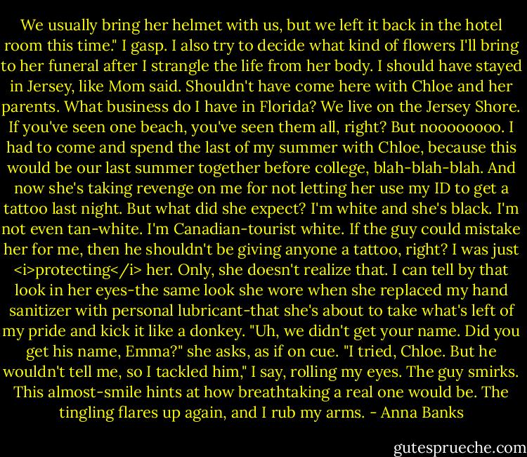 We usually bring her helmet with us, but we left it back in the hotel room this time."<br />I gasp. I also try to decide what kind of flowers I'll bring to her funeral after I strangle the life from her body. I should have stayed in Jersey, like Mom said. Shouldn't have come here with Chloe and her parents. What business do I have in Florida? We live on the Jersey Shore. If you've seen one beach, you've seen them all, right?<br />But noooooooo. I had to come and spend the last of my summer with Chloe, because this would be our last summer together before college, blah-blah-blah. And now she's taking revenge on me for not letting her use my ID to get a tattoo last night. But what did she expect? I'm white and she's black. I'm not even tan-white. I'm Canadian-tourist white. If the guy could mistake her for me, then he shouldn't be giving anyone a tattoo, right? I was just <i>protecting</i> her. Only, she doesn't realize that. I can tell by that look in her eyes-the same look she wore when she replaced my hand sanitizer with personal lubricant-that she's about to take what's left of my pride and kick it like a donkey.<br />"Uh, we didn't get your name. Did you get his name, Emma?" she asks, as if on cue.<br />"I tried, Chloe. But he wouldn't tell me, so I tackled him," I say, rolling my eyes.<br />The guy smirks. This almost-smile hints at how breathtaking a real one would be. The tingling flares up again, and I rub my arms. - Anna Banks