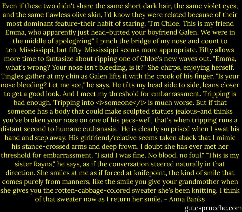 Even if these two didn't share the same short dark hair, the same violet eyes, and the same flawless olive skin, I'd know they were related because of their most dominant feature-their habit of staring.<br />"I'm Chloe. This is my friend Emma, who apparently just head-butted your boyfriend Galen. We were in the middle of apologizing."<br />I pinch the bridge of my nose and count to ten-Mississippi, but fifty-Mississippi seems more appropriate. Fifty allows more time to fantasize about ripping one of Chloe's new waves out.<br />"Emma, what's wrong? Your nose isn't bleeding, is it?" She chirps, enjoying herself.<br />Tingles gather at my chin as Galen lifts it with the crook of his finger. "Is your nose bleeding? Let me see," he says. He tilts my head side to side, leans closer to get a good look.<br />And I meet my threshold for embarrassment. Tripping is bad enough. Tripping into <i>someone</i> is much worse. But if that someone has a body that could make sculpted statues jealous-and thinks you've broken your nose on one of his pecs-well, that's when tripping runs a distant second to humane euthanasia. <br />He is clearly surprised when I swat his hand and step away. His girlfriend/relative seems taken aback that I mimic his stance-crossed arms and deep frown. I doubt she has ever met her threshold for embarrassment.<br />"I said I was fine. No blood, no foul."<br />"This is my sister Rayna," he says, as if the conversation steered naturally in that direction. She smiles at me as if forced at knifepoint, the kind of smile that comes purely from manners, like the smile you give your grandmother when she gives you the rotten-cabbage-colored sweater she's been knitting. I think of that sweater now as I return her smile. - Anna Banks