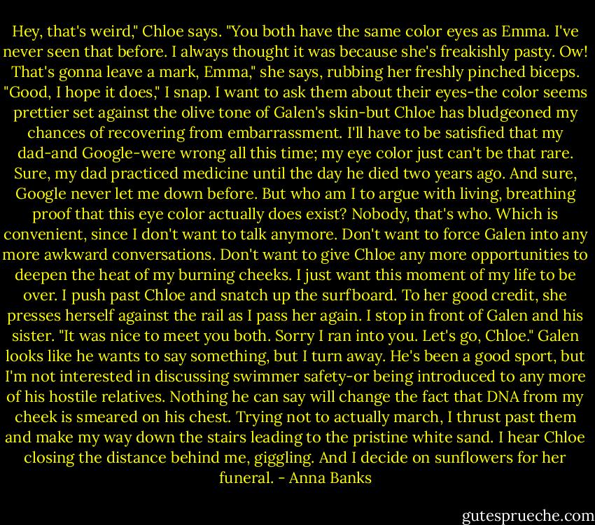 Hey, that's weird," Chloe says. "You both have the same color eyes as Emma. I've never seen that before. I always thought it was because she's freakishly pasty. Ow! That's gonna leave a mark, Emma," she says, rubbing her freshly pinched biceps.<br />"Good, I hope it does," I snap. I want to ask them about their eyes-the color seems prettier set against the olive tone of Galen's skin-but Chloe has bludgeoned my chances of recovering from embarrassment. I'll have to be satisfied that my dad-and Google-were wrong all this time; my eye color just can't be that rare. Sure, my dad practiced medicine until the day he died two years ago. And sure, Google never let me down before. But who am I to argue with living, breathing proof that this eye color actually does exist? Nobody, that's who. Which is convenient, since I don't want to talk anymore. Don't want to force Galen into any more awkward conversations. Don't want to give Chloe any more opportunities to deepen the heat of my burning cheeks. I just want this moment of my life to be over.<br />I push past Chloe and snatch up the surfboard. To her good credit, she presses herself against the rail as I pass her again. I stop in front of Galen and his sister. "It was nice to meet you both. Sorry I ran into you. Let's go, Chloe."<br />Galen looks like he wants to say something, but I turn away. He's been a good sport, but I'm not interested in discussing swimmer safety-or being introduced to any more of his hostile relatives. Nothing he can say will change the fact that DNA from my cheek is smeared on his chest.<br />Trying not to actually march, I thrust past them and make my way down the stairs leading to the pristine white sand. I hear Chloe closing the distance behind me, giggling. And I decide on sunflowers for her funeral. - Anna Banks