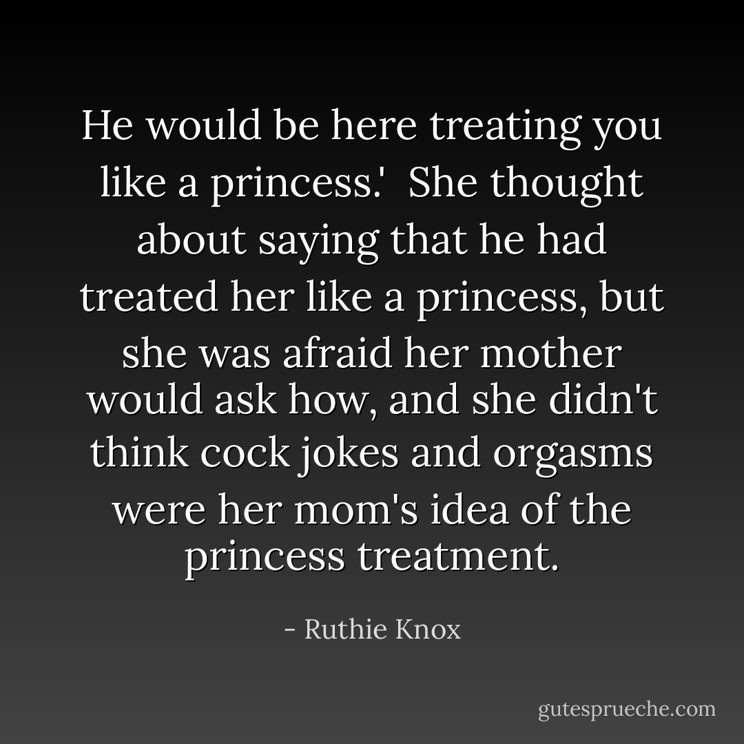 He would be here treating you like a princess.'<br /><br />She thought about saying that he had treated her like a princess, but she was afraid her mother would ask how, and she didn't think cock jokes and orgasms were her mom's idea of the princess treatment. - Ruthie Knox