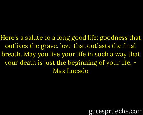 Here's a salute to a long good life: goodness that outlives the grave. love that outlasts the final breath. May you live your life in such a way that your death is just the beginning of your life. - Max Lucado