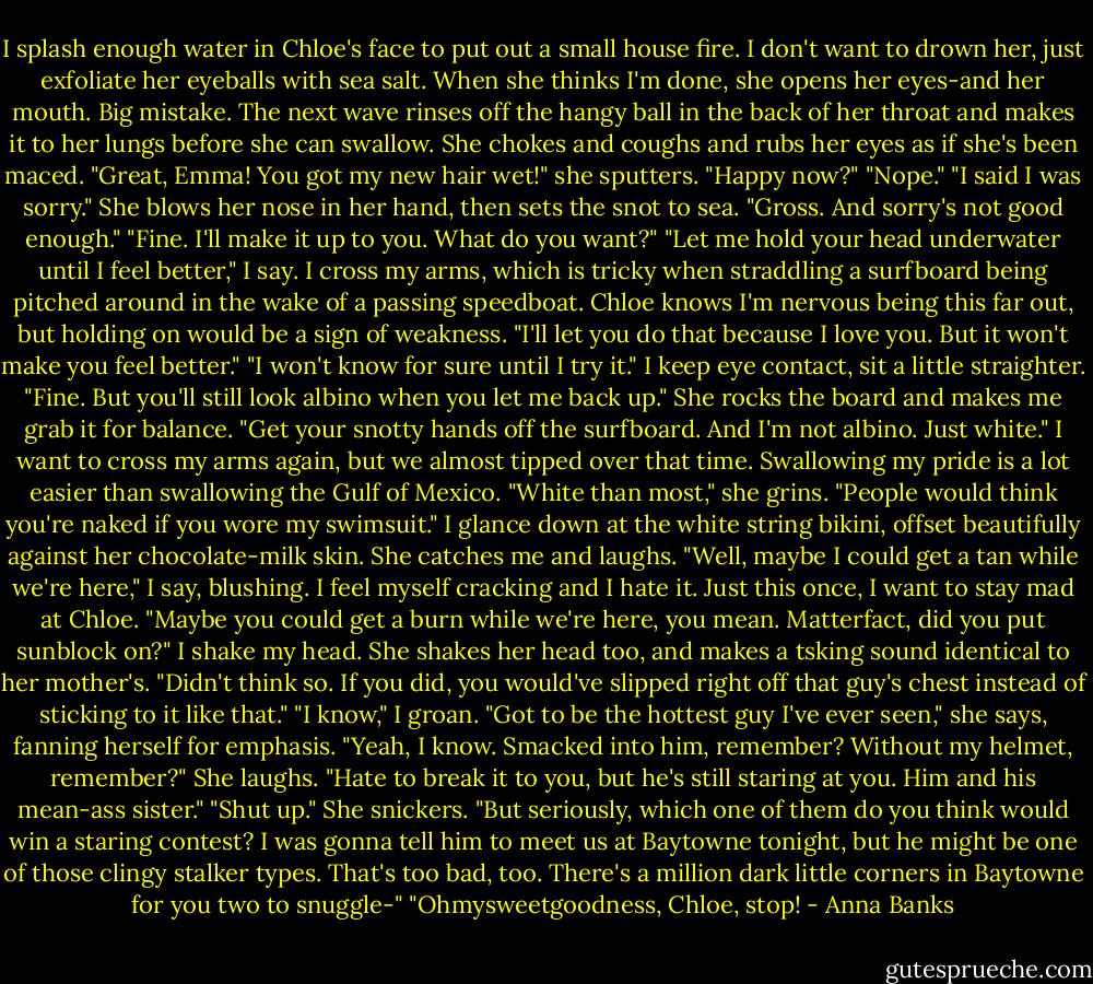 I splash enough water in Chloe's face to put out a small house fire. I don't want to drown her, just exfoliate her eyeballs with sea salt. When she thinks I'm done, she opens her eyes-and her mouth. Big mistake. The next wave rinses off the hangy ball in the back of her throat and makes it to her lungs before she can swallow. She chokes and coughs and rubs her eyes as if she's been maced.<br />"Great, Emma! You got my new hair wet!" she sputters. "Happy now?"<br />"Nope."<br />"I said I was sorry." She blows her nose in her hand, then sets the snot to sea.<br />"Gross. And sorry's not good enough."<br />"Fine. I'll make it up to you. What do you want?"<br />"Let me hold your head underwater until I feel better," I say. I cross my arms, which is tricky when straddling a surfboard being pitched around in the wake of a passing speedboat. Chloe knows I'm nervous being this far out, but holding on would be a sign of weakness.<br />"I'll let you do that because I love you. But it won't make you feel better."<br />"I won't know for sure until I try it." I keep eye contact, sit a little straighter.<br />"Fine. But you'll still look albino when you let me back up." She rocks the board and makes me grab it for balance.<br />"Get your snotty hands off the surfboard. And I'm not albino. Just white." I want to cross my arms again, but we almost tipped over that time. Swallowing my pride is a lot easier than swallowing the Gulf of Mexico.<br />"White than most," she grins. "People would think you're naked if you wore my swimsuit." I glance down at the white string bikini, offset beautifully against her chocolate-milk skin. She catches me and laughs.<br />"Well, maybe I could get a tan while we're here," I say, blushing. I feel myself cracking and I hate it. Just this once, I want to stay mad at Chloe.<br />"Maybe you could get a burn while we're here, you mean. Matterfact, did you put sunblock on?"<br />I shake my head.<br />She shakes her head too, and makes a tsking sound identical to her mother's. "Didn't think so. If you did, you would've slipped right off that guy's chest instead of sticking to it like that."<br />"I know," I groan.<br />"Got to be the hottest guy I've ever seen," she says, fanning herself for emphasis.<br />"Yeah, I know. Smacked into him, remember? Without my helmet, remember?"<br />She laughs. "Hate to break it to you, but he's still staring at you. Him and his mean-ass sister."<br />"Shut up."<br />She snickers. "But seriously, which one of them do you think would win a staring contest? I was gonna tell him to meet us at Baytowne tonight, but he might be one of those clingy stalker types. That's too bad, too. There's a million dark little corners in Baytowne for you two to snuggle-"<br />"Ohmysweetgoodness, Chloe, stop! - Anna Banks
