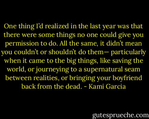 One thing I’d realized in the last year was that there were some things no one could give you permission to do. All the same, it didn’t mean you couldn’t or shouldn’t do them— particularly when it came to the big things, like saving the world, or journeying to a supernatural seam between realities, or bringing your boyfriend back from the dead. - Kami Garcia