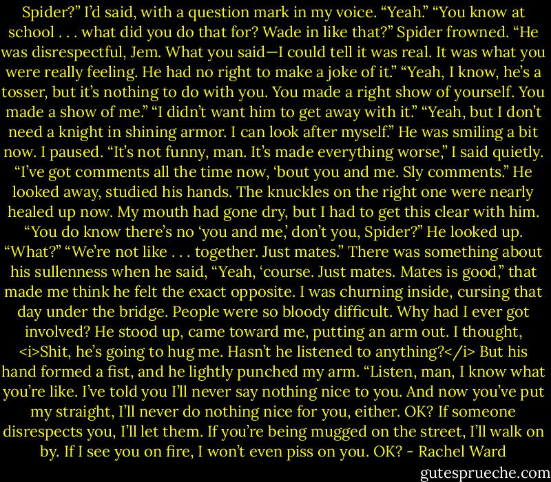 Spider?” I’d said, with a question mark in my voice.<br />“Yeah.”<br />“You know at school . . . what did you do that for? Wade in like that?”<br />Spider frowned. “He was disrespectful, Jem. What you said—I could tell it was real. It was what you were really feeling. He had no right to make a joke of it.”<br />“Yeah, I know, he’s a tosser, but it’s nothing to do with you. You made a right show of yourself. You made a show of me.”<br />“I didn’t want him to get away with it.”<br />“Yeah, but I don’t need a knight in shining armor. I can look after myself.” He was smiling a bit now. I paused. “It’s not funny, man. It’s made everything worse,” I said quietly. “I’ve got comments all the time now, ‘bout you and me. Sly comments.”<br />He looked away, studied his hands. The knuckles on the right one were nearly healed up now.<br />My mouth had gone dry, but I had to get this clear with him. “You do know there’s no ‘you and me,’ don’t you, Spider?”<br />He looked up. “What?”<br />“We’re not like . . . together. Just mates.”<br />There was something about his sullenness when he said, “Yeah, ‘course. Just mates. Mates is good,” that made me think he felt the exact opposite. I was churning inside, cursing that day under the bridge. People were so bloody difficult. Why had I ever got involved?<br />He stood up, came toward me, putting an arm out. I thought, <i>Shit, he’s going to hug me. Hasn’t he listened to anything?</i> But his hand formed a fist, and he lightly punched my arm. “Listen, man, I know what you’re like. I’ve told you I’ll never say nothing nice to you. And now you’ve put my straight, I’ll never do nothing nice for you, either. OK? If someone disrespects you, I’ll let them. If you’re being mugged on the street, I’ll walk on by. If I see you on fire, I won’t even piss on you. OK? - Rachel Ward