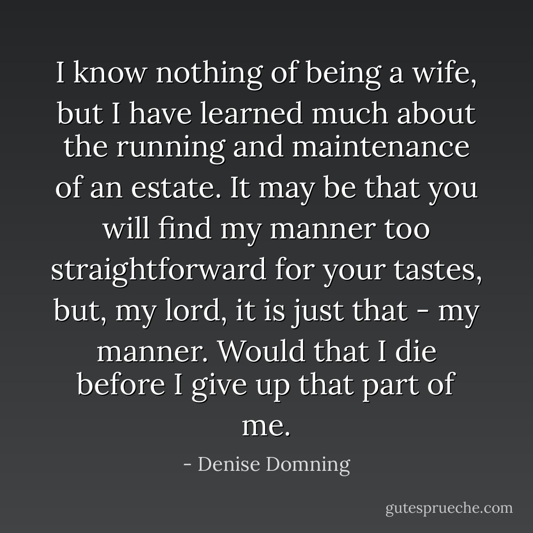 I know nothing of being a wife, but I have learned much about the running and maintenance of an estate. It may be that you will find my manner too straightforward for your tastes, but, my lord, it is just that - my manner. Would that I die before I give up that part of me. - Denise Domning