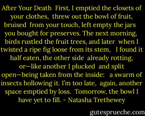 After Your Death<br /><br />First, I emptied the closets of your clothes,<br /> threw out the bowl of fruit, bruised<br /> from your touch, left empty the jars<br /><br /> you bought for preserves. The next morning,<br /> birds rustled the fruit trees, and later<br /> when I twisted a ripe fig loose from its stem,<br /><br /> I found it half eaten, the other side<br /> already rotting, or—like another I plucked<br /> and split open—being taken from the inside:<br /><br /> a swarm of insects hollowing it. I’m too late,<br /> again, another space emptied by loss.<br /> Tomorrow, the bowl I have yet to fill. - Natasha Trethewey