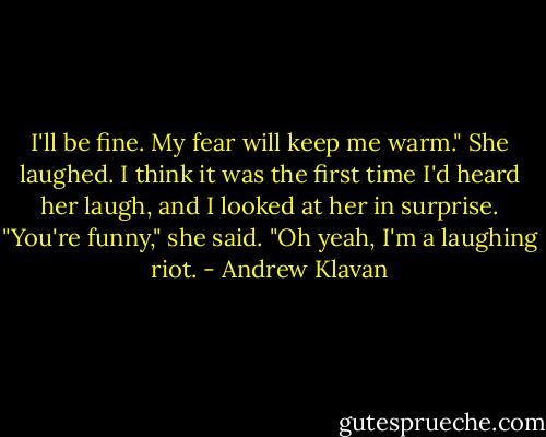I'll be fine. My fear will keep me warm."<br />She laughed. I think it was the first time I'd heard her laugh, and I looked at her in surprise.<br />"You're funny," she said.<br />"Oh yeah, I'm a laughing riot. - Andrew Klavan