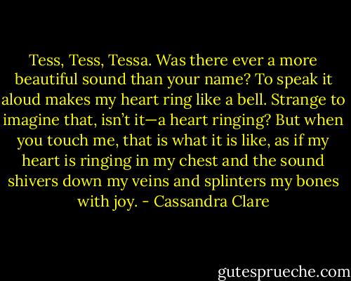 Tess, Tess, Tessa.<br />Was there ever a more beautiful sound than your name? To speak it aloud makes my heart ring like a bell. Strange to imagine that, isn’t it—a heart ringing? But when you touch me, that is what it is like, as if my heart is ringing in my chest and the sound shivers down my veins and splinters my bones with joy. - Cassandra Clare