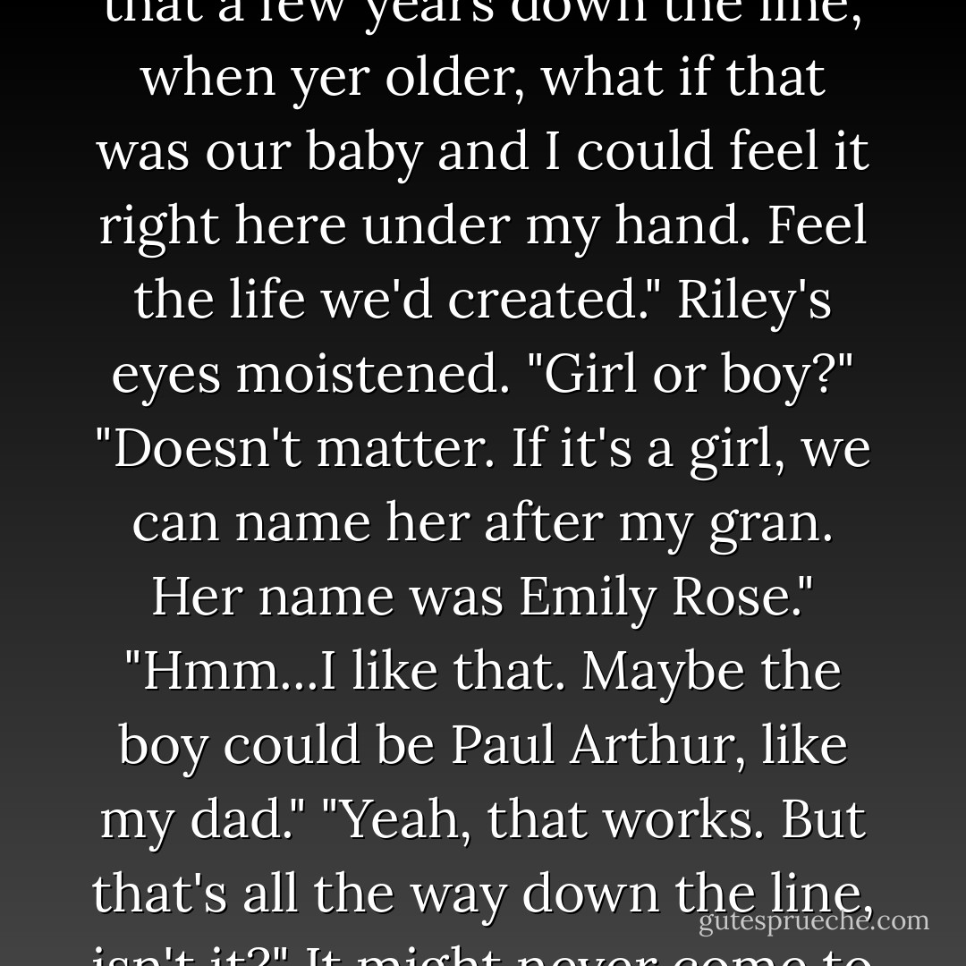 He slid his hand onto Riley's bare abdomen. "I got to thinkin' that a few years down the line, when yer older, what if that was our baby and I could feel it right here under my hand. Feel the life we'd created."<br />Riley's eyes moistened. "Girl or boy?"<br />"Doesn't matter. If it's a girl, we can name her after my gran. Her name was Emily Rose."<br />"Hmm...I like that. Maybe the boy could be Paul Arthur, like my dad."<br />"Yeah, that works. But that's all the way down the line, isn't it?" It might never come to pass. - Jana Oliver