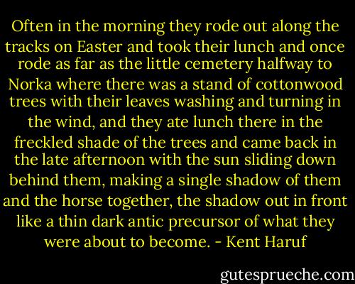 Often in the morning they rode out along the tracks on Easter and took their lunch and once rode as far as the little cemetery halfway to Norka where there was a stand of cottonwood trees with their leaves washing and turning in the wind, and they ate lunch there in the freckled shade of the trees and came back in the late afternoon with the sun sliding down behind them, making a single shadow of them and the horse together, the shadow out in front like a thin dark antic precursor of what they were about to become. - Kent Haruf